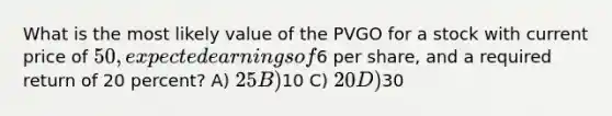 What is the most likely value of the PVGO for a stock with current price of 50, expected earnings of6 per share, and a required return of 20 percent? A) 25 B)10 C) 20 D)30