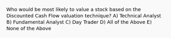 Who would be most likely to value a stock based on the Discounted Cash Flow valuation technique? A) Technical Analyst B) Fundamental Analyst C) Day Trader D) All of the Above E) None of the Above