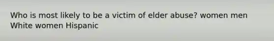 Who is most likely to be a victim of elder abuse? women men White women Hispanic