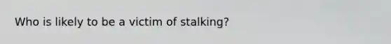 Who is likely to be a victim of stalking?