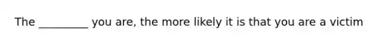 The _________ you are, the more likely it is that you are a victim
