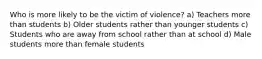 Who is more likely to be the victim of violence? a) Teachers more than students b) Older students rather than younger students c) Students who are away from school rather than at school d) Male students more than female students