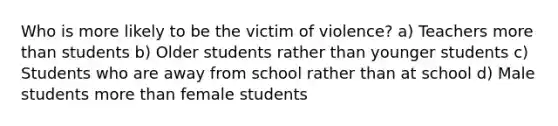 Who is more likely to be the victim of violence? a) Teachers more than students b) Older students rather than younger students c) Students who are away from school rather than at school d) Male students more than female students