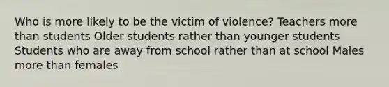 Who is more likely to be the victim of violence? Teachers more than students Older students rather than younger students Students who are away from school rather than at school Males more than females