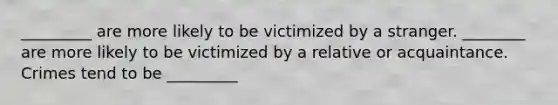 _________ are more likely to be victimized by a stranger. ________ are more likely to be victimized by a relative or acquaintance. Crimes tend to be _________