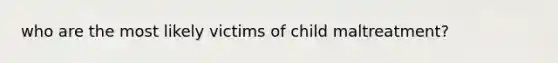 who are the most likely victims of child maltreatment?