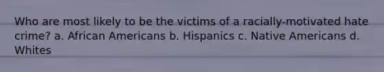 Who are most likely to be the victims of a racially-motivated hate crime? a. African Americans b. Hispanics c. Native Americans d. Whites