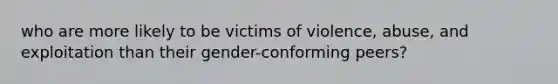 who are more likely to be victims of violence, abuse, and exploitation than their gender-conforming peers?