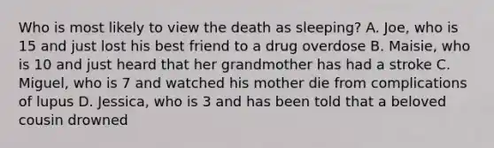 Who is most likely to view the death as sleeping? A. Joe, who is 15 and just lost his best friend to a drug overdose B. Maisie, who is 10 and just heard that her grandmother has had a stroke C. Miguel, who is 7 and watched his mother die from complications of lupus D. Jessica, who is 3 and has been told that a beloved cousin drowned