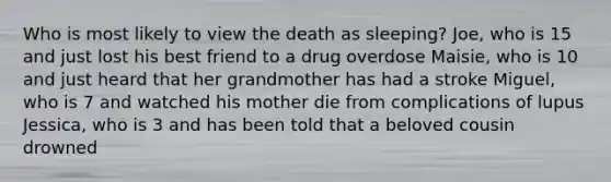 Who is most likely to view the death as sleeping? Joe, who is 15 and just lost his best friend to a drug overdose Maisie, who is 10 and just heard that her grandmother has had a stroke Miguel, who is 7 and watched his mother die from complications of lupus Jessica, who is 3 and has been told that a beloved cousin drowned