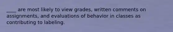 ____ are most likely to view grades, written comments on assignments, and evaluations of behavior in classes as contributing to labeling.