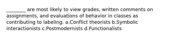 ________ are most likely to view grades, written comments on assignments, and evaluations of behavior in classes as contributing to labeling.​ a.​Conflict theorists b.​Symbolic interactionists c.​Postmodernists d.​Functionalists