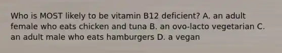 Who is MOST likely to be vitamin B12 deficient? A. an adult female who eats chicken and tuna B. an ovo-lacto vegetarian C. an adult male who eats hamburgers D. a vegan