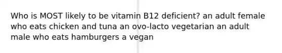 Who is MOST likely to be vitamin B12 deficient? an adult female who eats chicken and tuna an ovo-lacto vegetarian an adult male who eats hamburgers a vegan