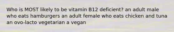 Who is MOST likely to be vitamin B12 deficient? an adult male who eats hamburgers an adult female who eats chicken and tuna an ovo-lacto vegetarian a vegan