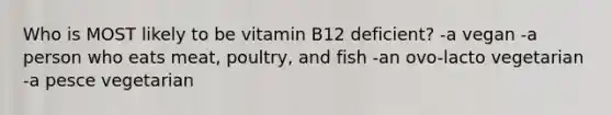 Who is MOST likely to be vitamin B12 deficient? -a vegan -a person who eats meat, poultry, and fish -an ovo-lacto vegetarian -a pesce vegetarian