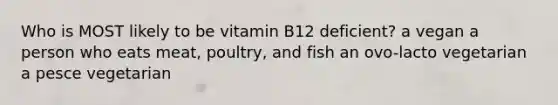 Who is MOST likely to be vitamin B12 deficient? a vegan a person who eats meat, poultry, and fish an ovo-lacto vegetarian a pesce vegetarian