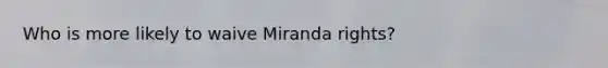 Who is more likely to waive Miranda rights?