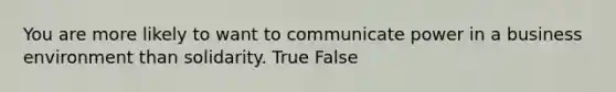 You are more likely to want to communicate power in a business environment than solidarity. True False