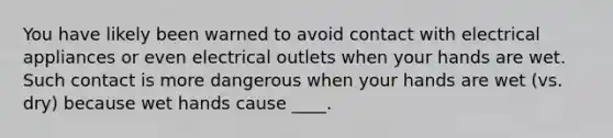 You have likely been warned to avoid contact with electrical appliances or even electrical outlets when your hands are wet. Such contact is more dangerous when your hands are wet (vs. dry) because wet hands cause ____.