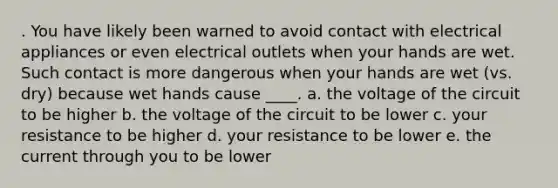 . You have likely been warned to avoid contact with electrical appliances or even electrical outlets when your hands are wet. Such contact is more dangerous when your hands are wet (vs. dry) because wet hands cause ____. a. the voltage of the circuit to be higher b. the voltage of the circuit to be lower c. your resistance to be higher d. your resistance to be lower e. the current through you to be lower