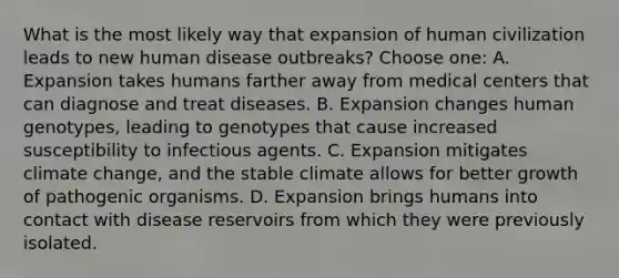 What is the most likely way that expansion of human civilization leads to new human disease outbreaks? Choose one: A. Expansion takes humans farther away from medical centers that can diagnose and treat diseases. B. Expansion changes human genotypes, leading to genotypes that cause increased susceptibility to infectious agents. C. Expansion mitigates climate change, and the stable climate allows for better growth of pathogenic organisms. D. Expansion brings humans into contact with disease reservoirs from which they were previously isolated.