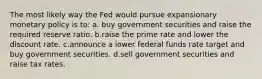 The most likely way the Fed would pursue expansionary monetary policy is to: a. buy government securities and raise the required reserve ratio. b.raise the prime rate and lower the discount rate. c.announce a lower federal funds rate target and buy government securities. d.sell government securities and raise tax rates.