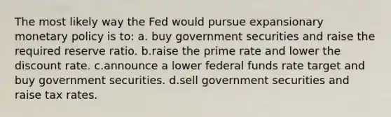 The most likely way the Fed would pursue expansionary monetary policy is to: a. buy government securities and raise the required reserve ratio. b.raise the prime rate and lower the discount rate. c.announce a lower federal funds rate target and buy government securities. d.sell government securities and raise tax rates.