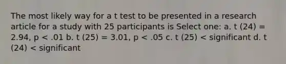 The most likely way for a t test to be presented in a research article for a study with 25 participants is Select one: a. t (24) = 2.94, p < .01 b. t (25) = 3.01, p < .05 c. t (25) < significant d. t (24) < significant