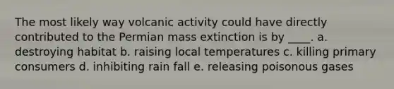 The most likely way volcanic activity could have directly contributed to the Permian mass extinction is by ____.​ a. ​destroying habitat b. ​raising local temperatures c. ​killing primary consumers d. ​inhibiting rain fall e. ​releasing poisonous gases