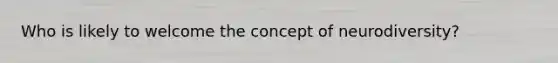 Who is likely to welcome the concept of neurodiversity?