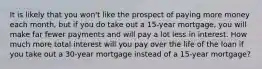 It is likely that you won't like the prospect of paying more money each month, but if you do take out a 15-year mortgage, you will make far fewer payments and will pay a lot less in interest. How much more total interest will you pay over the life of the loan if you take out a 30-year mortgage instead of a 15-year mortgage?