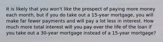 It is likely that you won't like the prospect of paying more money each month, but if you do take out a 15-year mortgage, you will make far fewer payments and will pay a lot less in interest. How much more total interest will you pay over the life of the loan if you take out a 30-year mortgage instead of a 15-year mortgage?