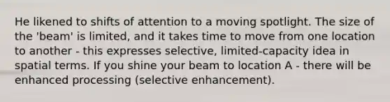 He likened to shifts of attention to a moving spotlight. The size of the 'beam' is limited, and it takes time to move from one location to another - this expresses selective, limited-capacity idea in spatial terms. If you shine your beam to location A - there will be enhanced processing (selective enhancement).