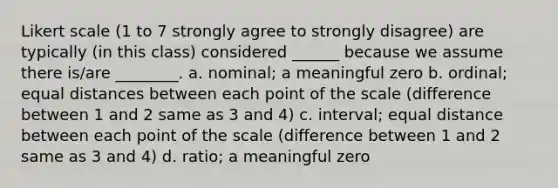 Likert scale (1 to 7 strongly agree to strongly disagree) are typically (in this class) considered ______ because we assume there is/are ________. a. nominal; a meaningful zero b. ordinal; equal distances between each point of the scale (difference between 1 and 2 same as 3 and 4) c. interval; equal distance between each point of the scale (difference between 1 and 2 same as 3 and 4) d. ratio; a meaningful zero