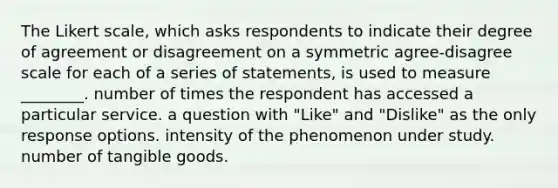 The Likert scale, which asks respondents to indicate their degree of agreement or disagreement on a symmetric agree-disagree scale for each of a series of statements, is used to measure ________. number of times the respondent has accessed a particular service. a question with "Like" and "Dislike" as the only response options. intensity of the phenomenon under study. number of tangible goods.