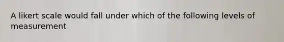 A likert scale would fall under which of the following levels of measurement