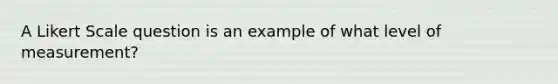 A Likert Scale question is an example of what level of measurement?