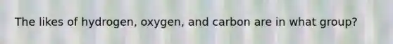 The likes of hydrogen, oxygen, and carbon are in what group?