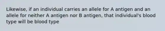 Likewise, if an individual carries an allele for A antigen and an allele for neither A antigen nor B antigen, that individual's blood type will be blood type