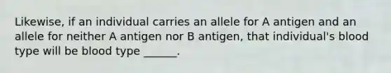 Likewise, if an individual carries an allele for A antigen and an allele for neither A antigen nor B antigen, that individual's blood type will be blood type ______.