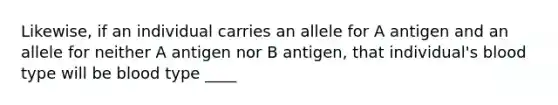 Likewise, if an individual carries an allele for A antigen and an allele for neither A antigen nor B antigen, that individual's blood type will be blood type ____