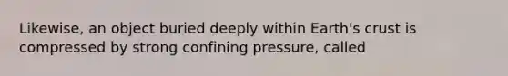 Likewise, an object buried deeply within Earth's crust is compressed by strong confining pressure, called