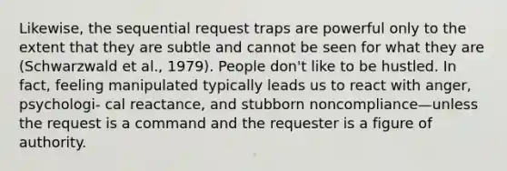 Likewise, the sequential request traps are powerful only to the extent that they are subtle and cannot be seen for what they are (Schwarzwald et al., 1979). People don't like to be hustled. In fact, feeling manipulated typically leads us to react with anger, psychologi- cal reactance, and stubborn noncompliance—unless the request is a command and the requester is a figure of authority.