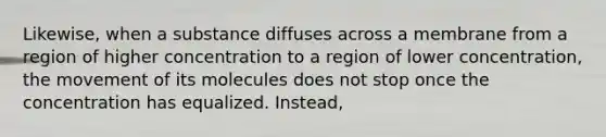 Likewise, when a substance diffuses across a membrane from a region of higher concentration to a region of lower concentration, the movement of its molecules does not stop once the concentration has equalized. Instead,