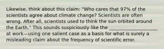 Likewise, think about this claim: "Who cares that 97% of the scientists agree about climate change? Scientists are often wrong. After all, scientists used to think the sun orbited around the Earth." This sounds suspiciously like the _____________________ at work—using one salient case as a basis for what is surely a misleading claim about the frequency of scientific error.