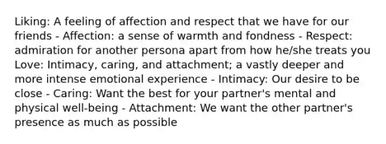 Liking: A feeling of affection and respect that we have for our friends - Affection: a sense of warmth and fondness - Respect: admiration for another persona apart from how he/she treats you Love: Intimacy, caring, and attachment; a vastly deeper and more intense emotional experience - Intimacy: Our desire to be close - Caring: Want the best for your partner's mental and physical well-being - Attachment: We want the other partner's presence as much as possible