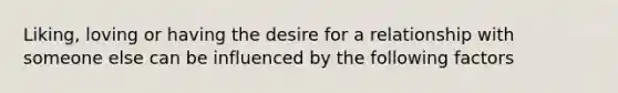 Liking, loving or having the desire for a relationship with someone else can be influenced by the following factors