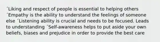 ´Liking and respect of people is essential to helping others ´Empathy is the ability to understand the feelings of someone else ´Listening ability is crucial and needs to be focused. Leads to understanding ´Self-awareness helps to put aside your own beliefs, biases and prejudice in order to provide the best care