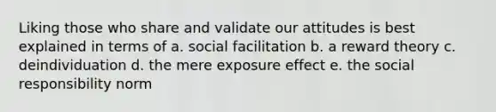 Liking those who share and validate our attitudes is best explained in terms of a. social facilitation b. a reward theory c. deindividuation d. the mere exposure effect e. the social responsibility norm